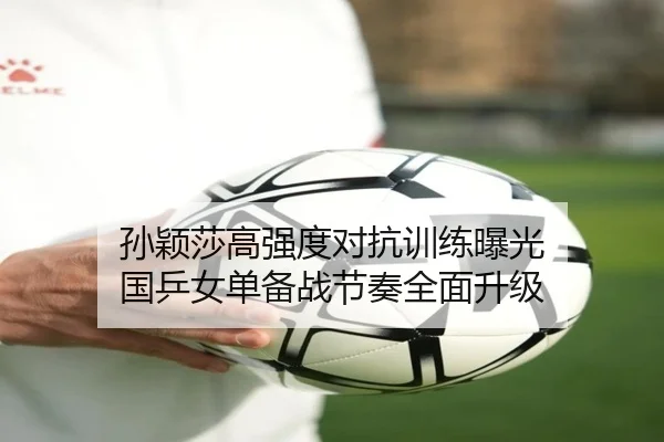孙颖莎高强度对抗训练曝光 国乒女单备战节奏全面升级