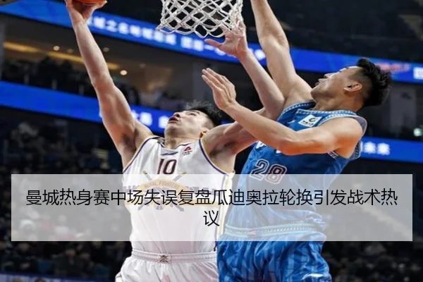 曼城热身赛中场失误复盘瓜迪奥拉轮换引发战术热议